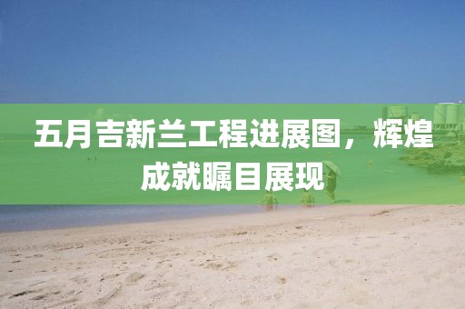 五月吉新兰工程进展图，辉煌成就瞩目展现