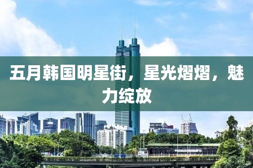 五月韩国明星街，星光熠熠，魅力绽放