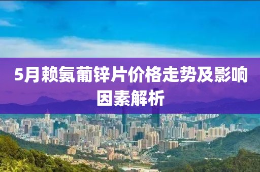 5月赖氨葡锌片价格走势及影响因素解析