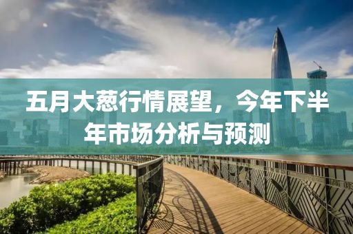 五月大葱行情展望，今年下半年市场分析与预测