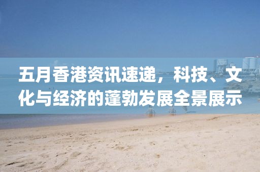 五月香港资讯速递，科技、文化与经济的蓬勃发展全景展示