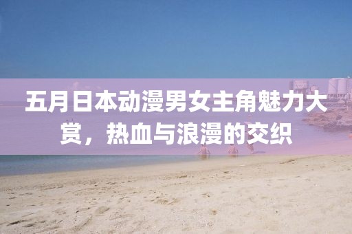 五月日本动漫男女主角魅力大赏，热血与浪漫的交织