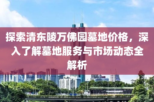 探索清东陵万佛园墓地价格，深入了解墓地服务与市场动态全解析