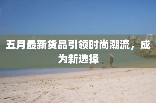 五月最新货品引领时尚潮流，成为新选择