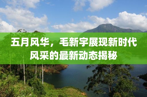 五月风华，毛新宇展现新时代风采的最新动态揭秘