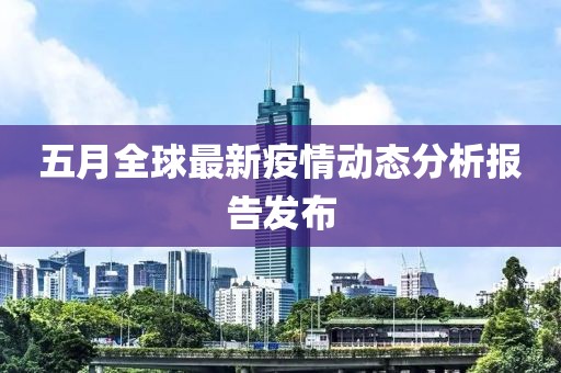 五月全球最新疫情动态分析报告发布