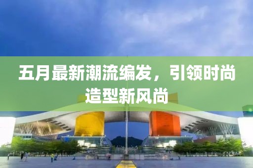 五月最新潮流编发，引领时尚造型新风尚