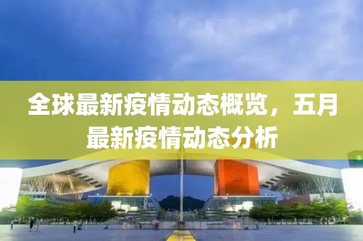 全球最新疫情动态概览，五月最新疫情动态分析