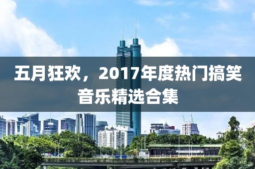 五月狂欢，2017年度热门搞笑音乐精选合集