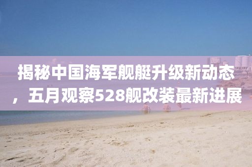 揭秘中国海军舰艇升级新动态，五月观察528舰改装最新进展