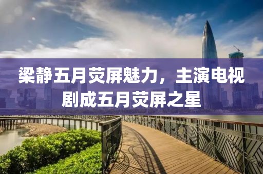 梁静五月荧屏魅力，主演电视剧成五月荧屏之星