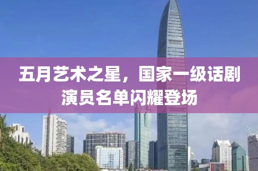 五月艺术之星，国家一级话剧演员名单闪耀登场