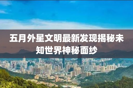 五月外星文明最新发现揭秘未知世界神秘面纱