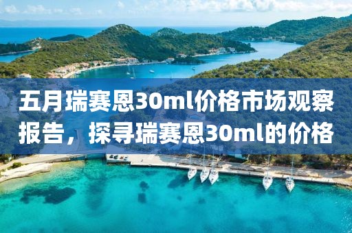 五月瑞赛恩30ml价格市场观察报告，探寻瑞赛恩30ml的价格