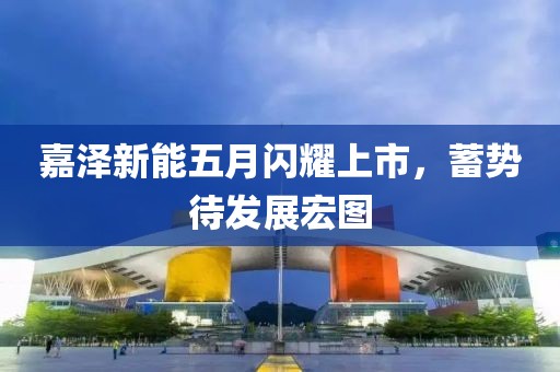 嘉泽新能五月闪耀上市，蓄势待发展宏图