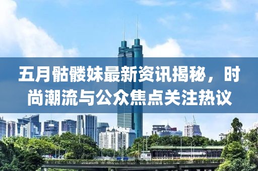 五月骷髅妹最新资讯揭秘，时尚潮流与公众焦点关注热议