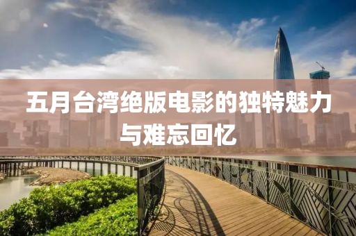 五月台湾绝版电影的独特魅力与难忘回忆
