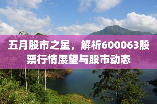 五月股市之星，解析600063股票行情展望与股市动态