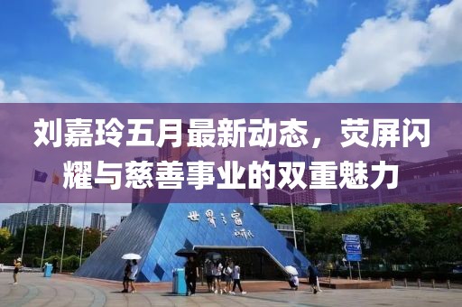 刘嘉玲五月最新动态，荧屏闪耀与慈善事业的双重魅力