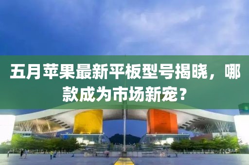 五月苹果最新平板型号揭晓，哪款成为市场新宠？