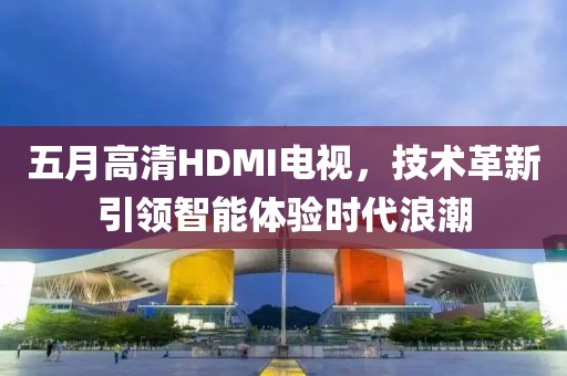五月高清HDMI电视，技术革新引领智能体验时代浪潮