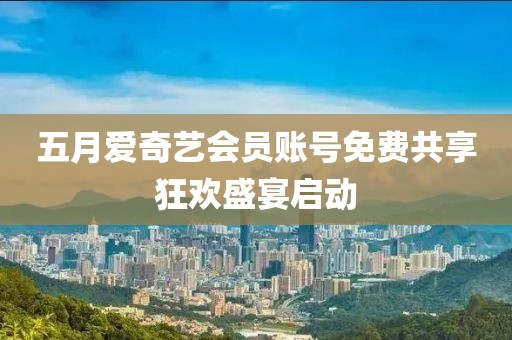 五月爱奇艺会员账号免费共享狂欢盛宴启动
