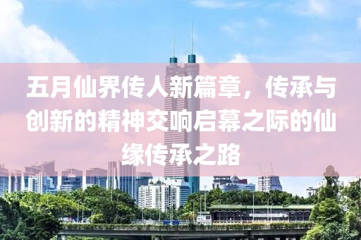 五月仙界传人新篇章，传承与创新的精神交响启幕之际的仙缘传承之路