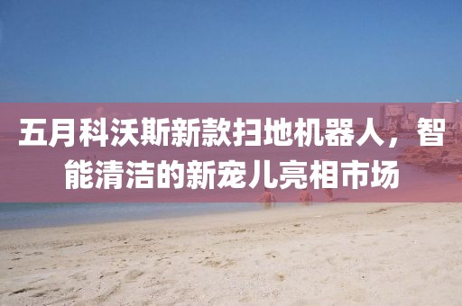 五月科沃斯新款扫地机器人，智能清洁的新宠儿亮相市场