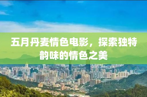 五月丹麦情色电影，探索独特韵味的情色之美