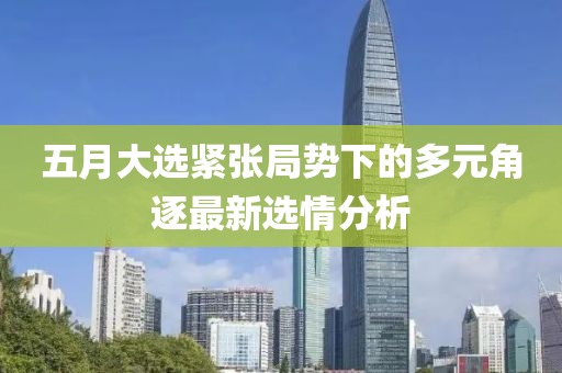 五月大选紧张局势下的多元角逐最新选情分析