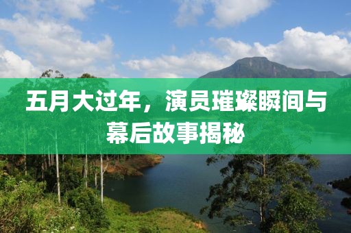 五月大过年，演员璀璨瞬间与幕后故事揭秘