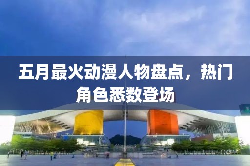 五月最火动漫人物盘点，热门角色悉数登场
