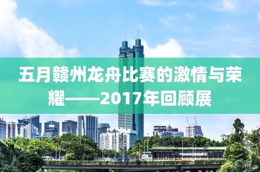 五月赣州龙舟比赛的激情与荣耀——2017年回顾展