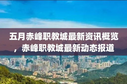 五月赤峰职教城最新资讯概览，赤峰职教城最新动态报道