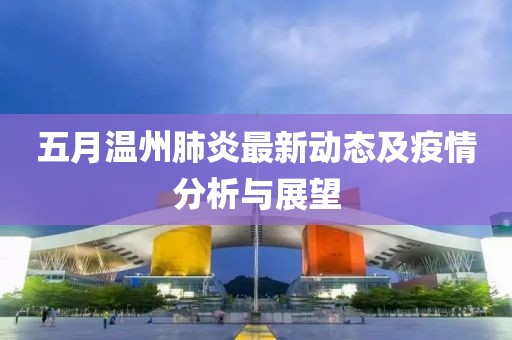 五月温州肺炎最新动态及疫情分析与展望