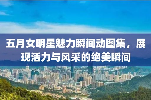 五月女明星魅力瞬间动图集，展现活力与风采的绝美瞬间