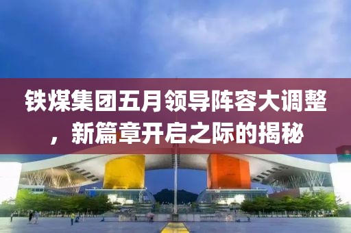 铁煤集团五月领导阵容大调整，新篇章开启之际的揭秘
