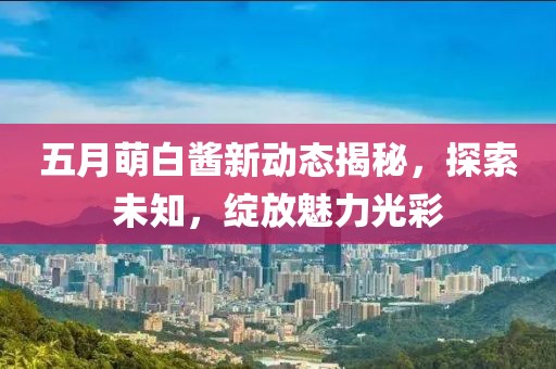 五月萌白酱新动态揭秘，探索未知，绽放魅力光彩