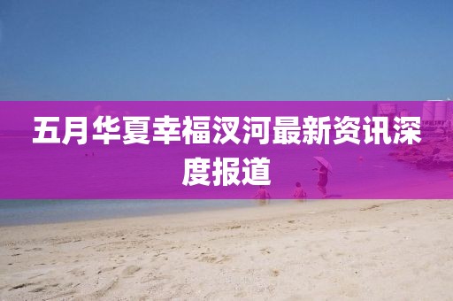 五月华夏幸福汊河最新资讯深度报道