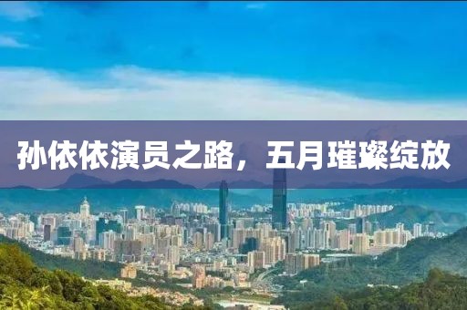 孙依依演员之路，五月璀璨绽放