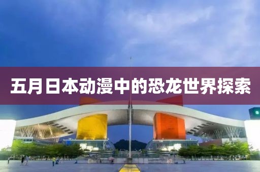 五月日本动漫中的恐龙世界探索