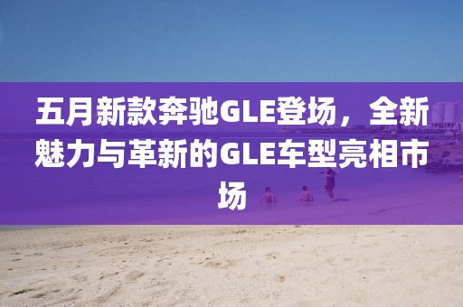 五月新款奔驰GLE登场，全新魅力与革新的GLE车型亮相市场
