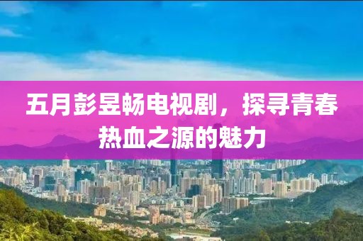 五月彭昱畅电视剧，探寻青春热血之源的魅力