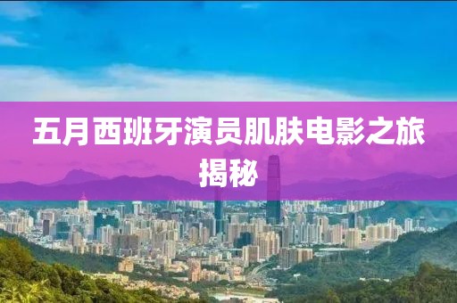 五月西班牙演员肌肤电影之旅揭秘