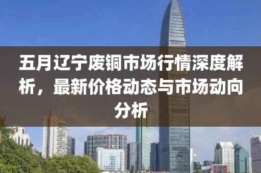 五月辽宁废铜市场行情深度解析，最新价格动态与市场动向分析