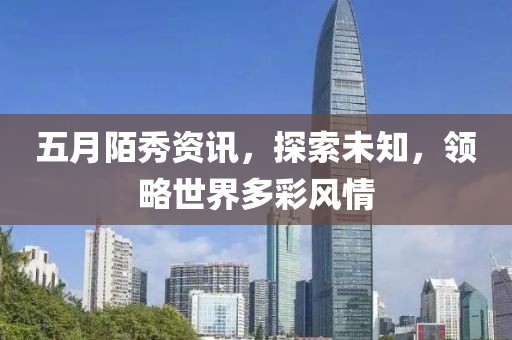 五月陌秀资讯，探索未知，领略世界多彩风情