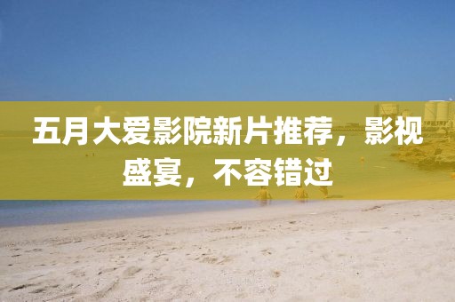 五月大爱影院新片推荐，影视盛宴，不容错过