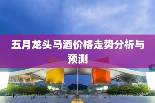 五月龙头马酒价格走势分析与预测