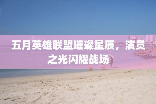 五月英雄联盟璀璨星辰，演员之光闪耀战场