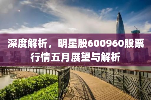 深度解析，明星股600960股票行情五月展望与解析